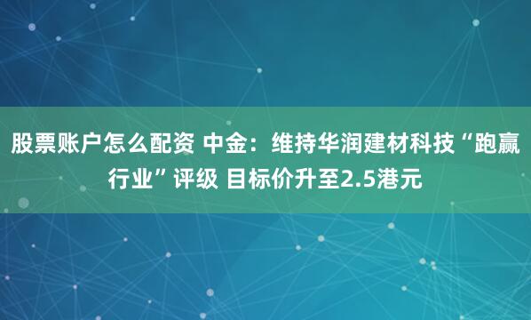 股票账户怎么配资 中金：维持华润建材科技“跑赢行业”评级 目标价升至2.5港元
