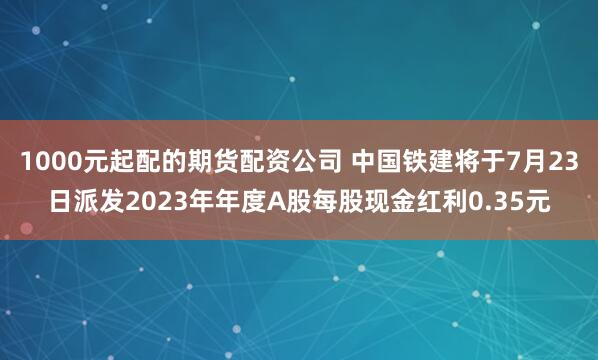 1000元起配的期货配资公司 中国铁建将于7月23日派发2023年年度A股每股现金红利0.35元
