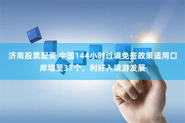 济南股票配资 中国144小时过境免签政策适用口岸增至37个，利好入境游发展