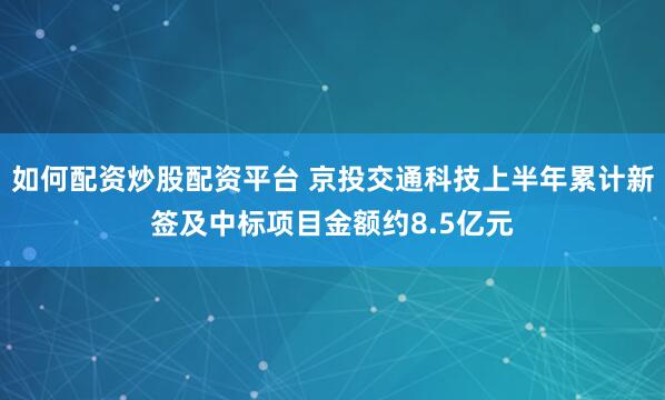 如何配资炒股配资平台 京投交通科技上半年累计新签及中标项目金额约8.5亿元