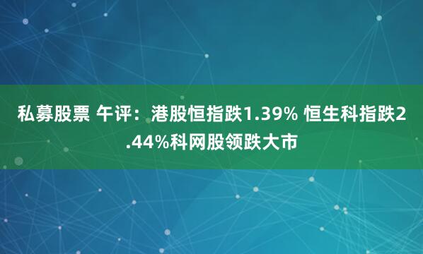 私募股票 午评：港股恒指跌1.39% 恒生科指跌2.44%科网股领跌大市