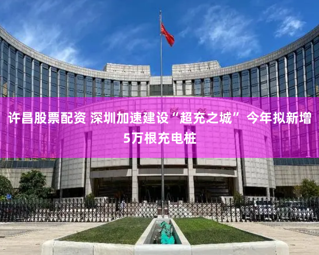 许昌股票配资 深圳加速建设“超充之城” 今年拟新增5万根充电桩