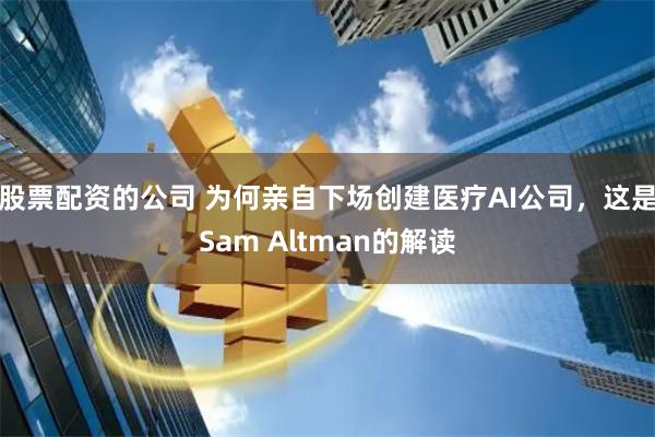 股票配资的公司 为何亲自下场创建医疗AI公司，这是Sam Altman的解读