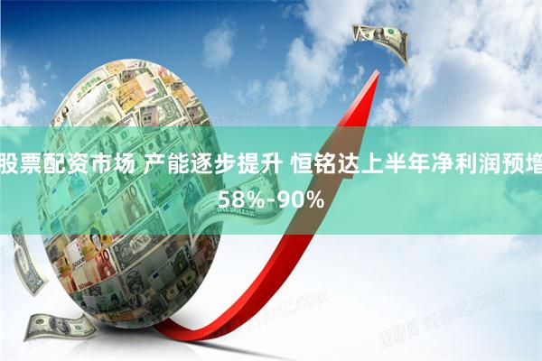股票配资市场 产能逐步提升 恒铭达上半年净利润预增58%-90%