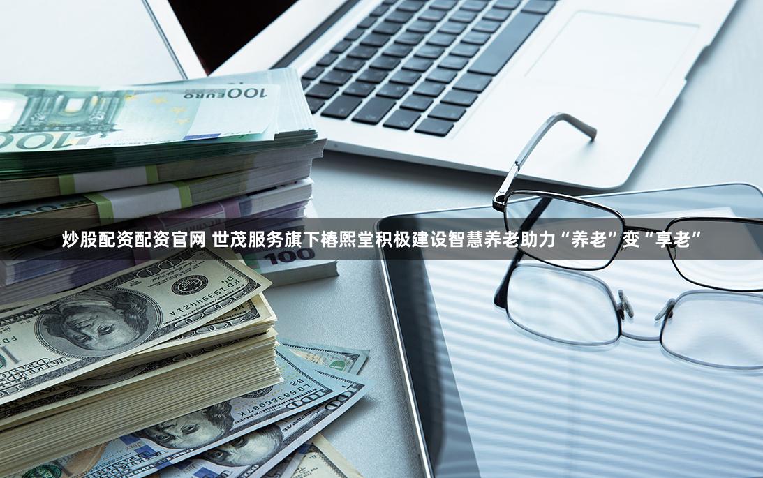 炒股配资配资官网 世茂服务旗下椿熙堂积极建设智慧养老助力“养老”变“享老”