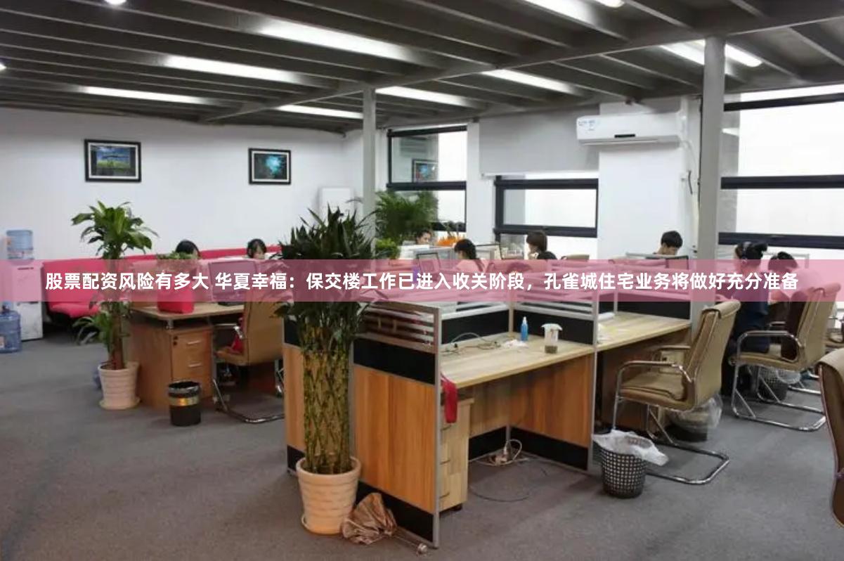 股票配资风险有多大 华夏幸福：保交楼工作已进入收关阶段，孔雀城住宅业务将做好充分准备