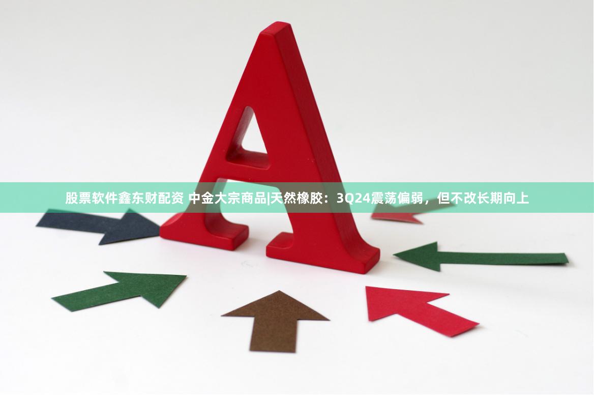 股票软件鑫东财配资 中金大宗商品|天然橡胶：3Q24震荡偏弱，但不改长期向上