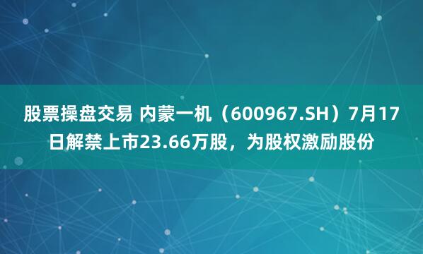 股票操盘交易 内蒙一机（600967.SH）7月17日解禁上市23.66万股，为股权激励股份