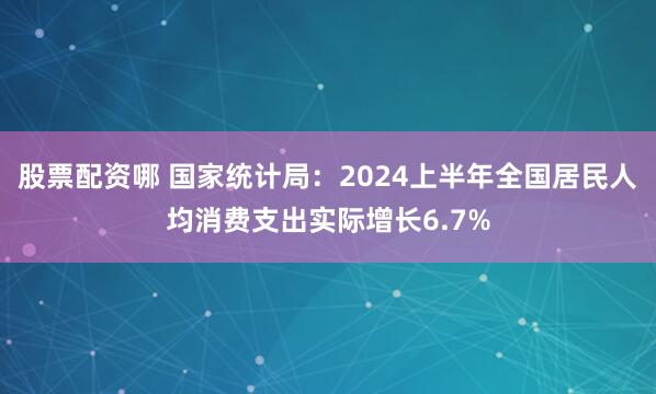 股票配资哪 国家统计局：2024上半年全国居民人均消费支出实际增长6.7%