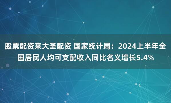 股票配资来大圣配资 国家统计局：2024上半年全国居民人均可支配收入同比名义增长5.4%