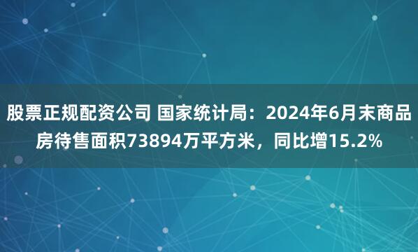 股票正规配资公司 国家统计局：2024年6月末商品房待售面积73894万平方米，同比增15.2%