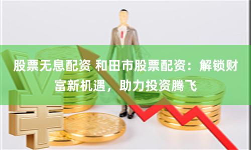 股票无息配资 和田市股票配资：解锁财富新机遇，助力投资腾飞