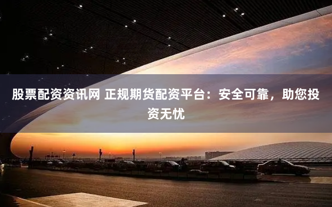 股票配资资讯网 正规期货配资平台：安全可靠，助您投资无忧