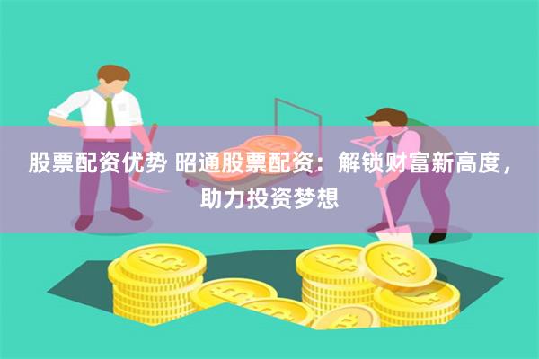 股票配资优势 昭通股票配资：解锁财富新高度，助力投资梦想