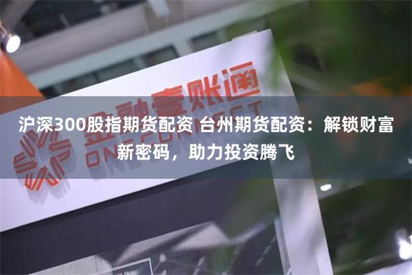 沪深300股指期货配资 台州期货配资：解锁财富新密码，助力投资腾飞
