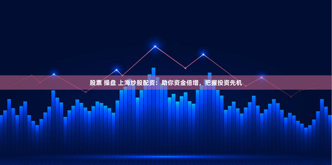 股票 操盘 上海炒股配资：助你资金倍增，把握投资先机