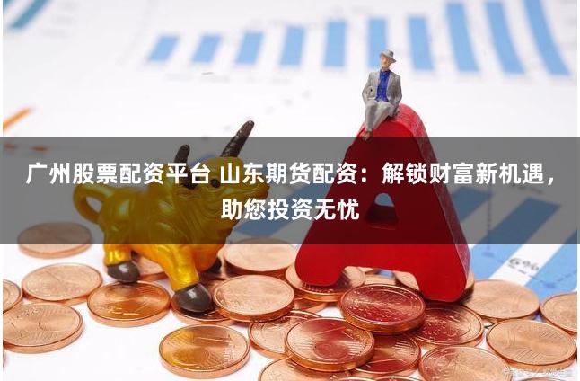 广州股票配资平台 山东期货配资：解锁财富新机遇，助您投资无忧