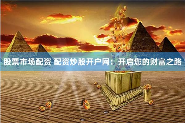 股票市场配资 配资炒股开户网：开启您的财富之路