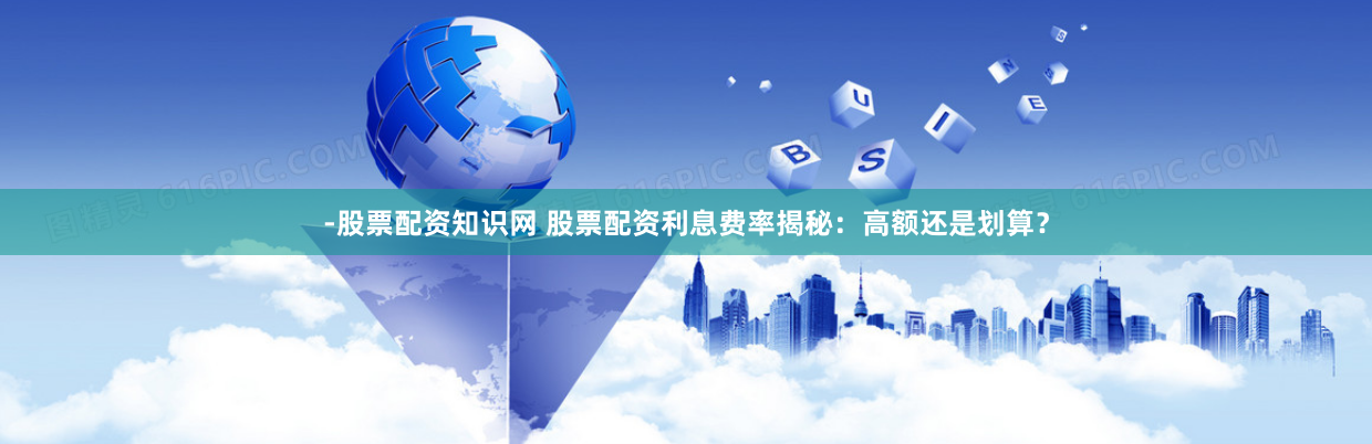 -股票配资知识网 股票配资利息费率揭秘：高额还是划算？