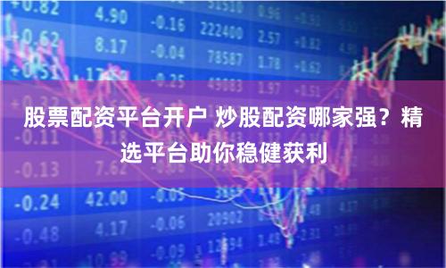 股票配资平台开户 炒股配资哪家强？精选平台助你稳健获利
