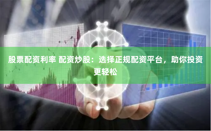 股票配资利率 配资炒股：选择正规配资平台，助你投资更轻松