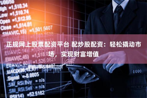 正规网上股票配资平台 配炒股配资:轻松撬动市场,实现财富增值