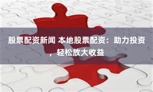 股票配资新闻 本地股票配资：助力投资，轻松放大收益
