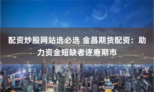配资炒股网站选必选 金昌期货配资：助力资金短缺者逐鹿期市