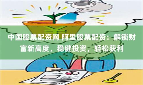 中国股票配资网 阿里股票配资：解锁财富新高度，稳健投资，轻松获利