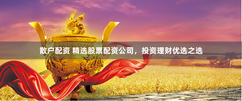 散户配资 精选股票配资公司，投资理财优选之选