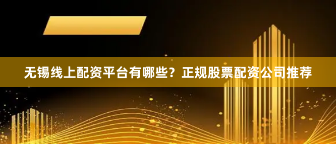 无锡线上配资平台有哪些？正规股票配资公司推荐
