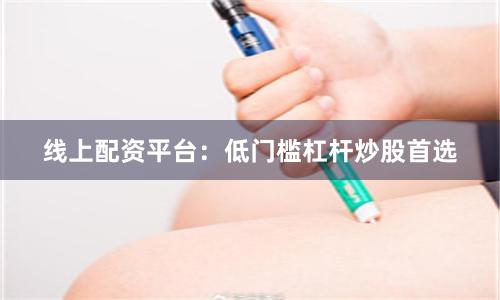 线上配资平台：低门槛杠杆炒股首选